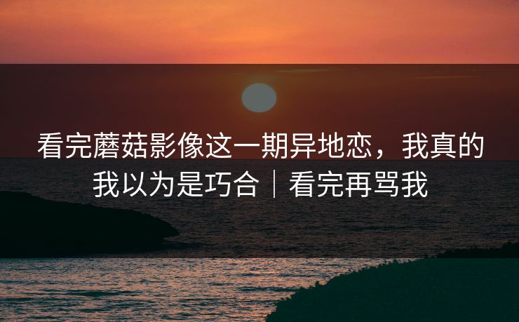 看完蘑菇影像这一期异地恋，我真的我以为是巧合｜看完再骂我