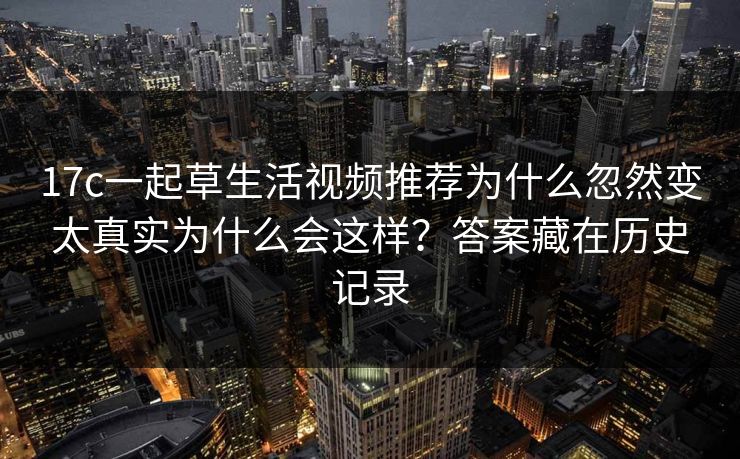 17c一起草生活视频推荐为什么忽然变太真实为什么会这样?答案藏在历史记录 17c一起草生活视频推荐为什么忽然变太真实为什么会这样?答案藏在历史记录