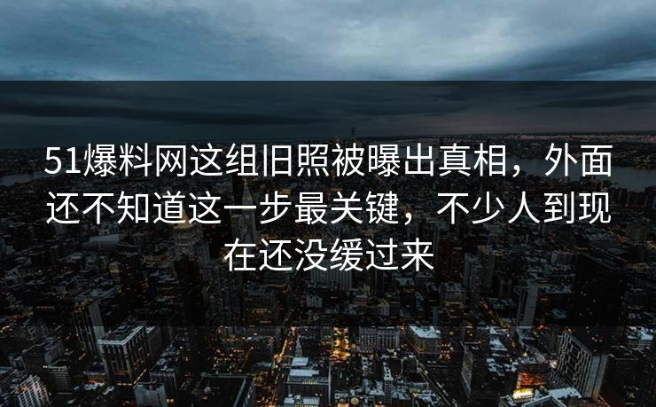 51爆料网这组旧照被曝出真相，外面还不知道这一步最关键，不少人到现在还没缓过来