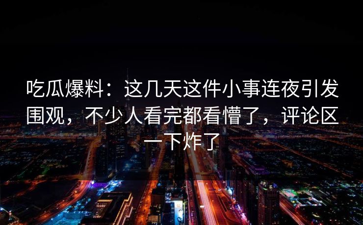 吃瓜爆料：这几天这件小事连夜引发围观，不少人看完都看懵了，评论区一下炸了