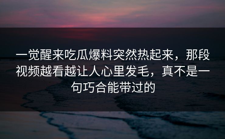 一觉醒来吃瓜爆料突然热起来，那段视频越看越让人心里发毛，真不是一句巧合能带过的