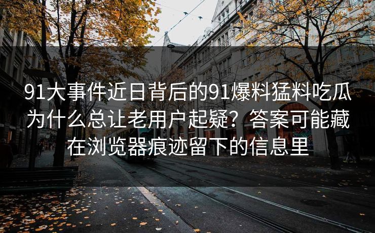 91大事件近日背后的91爆料猛料吃瓜为什么总让老用户起疑?答案可能藏在浏览器痕迹留下的信息里 91大事件近日背后的91爆料猛料吃瓜为什么总让老用户起疑?答案可能藏在浏览器痕迹留下的信息里