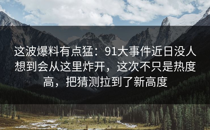 这波爆料有点猛：91大事件近日没人想到会从这里炸开，这次不只是热度高，把猜测拉到了新高度
